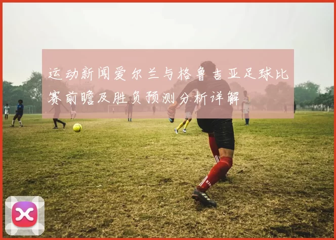 运动新闻爱尔兰与格鲁吉亚足球比赛前瞻及胜负预测分析详解