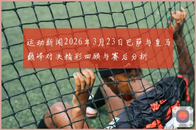 运动新闻2026年3月23日巴萨与皇马巅峰对决精彩回顾与赛后分析