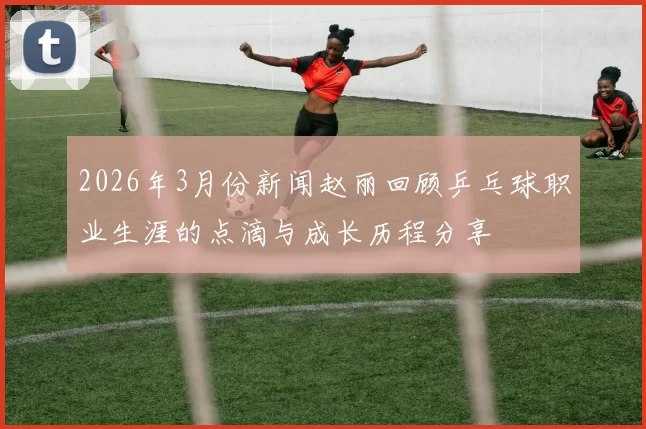 2026年3月份新闻赵丽回顾乒乓球职业生涯的点滴与成长历程分享