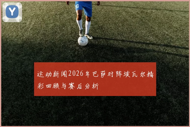 运动新闻2026年巴萨对阵埃瓦尔精彩回顾与赛后分析