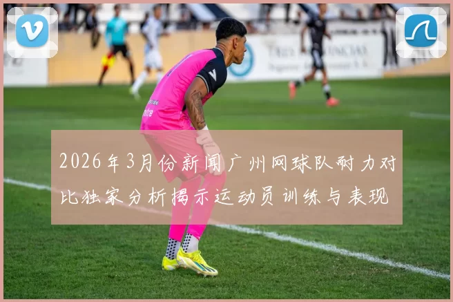 2026年3月份新闻广州网球队耐力对比独家分析揭示运动员训练与表现的深层关系