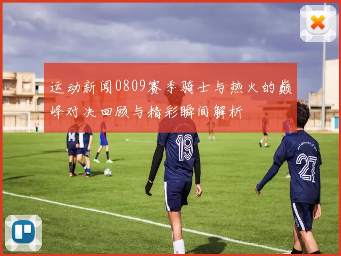运动新闻0809赛季骑士与热火的巅峰对决回顾与精彩瞬间解析