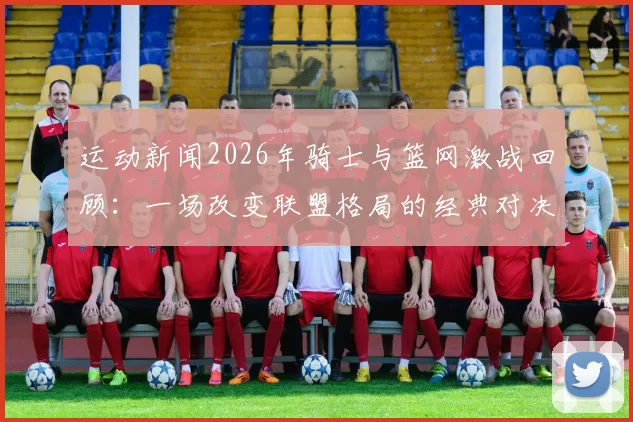 运动新闻2026年骑士与篮网激战回顾：一场改变联盟格局的经典对决