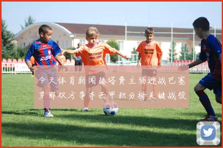今天体育新闻赫塔费主场迎战巴塞罗那双方争夺西甲积分榜关键战役